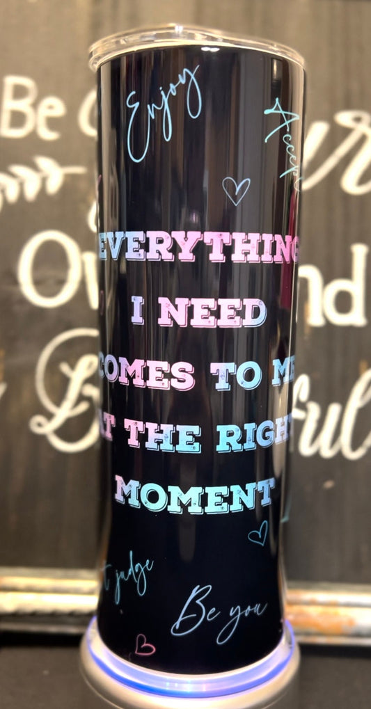 Everything I Need Comes to me at the Right Moment 20oz Skinny Straight Tumbler